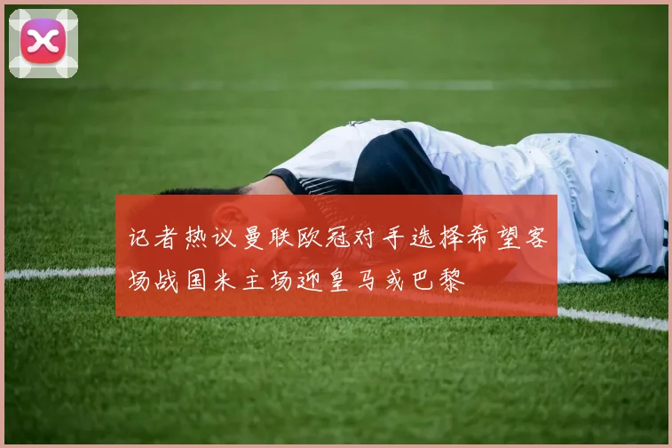 记者热议曼联欧冠对手选择希望客场战国米主场迎皇马或巴黎