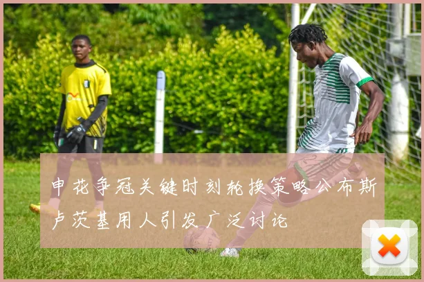 申花争冠关键时刻轮换策略公布斯卢茨基用人引发广泛讨论